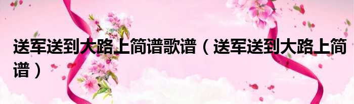 送军送到大路上简谱歌谱（送军送到大路上简谱）