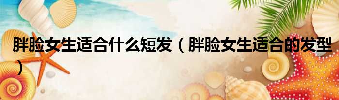 胖脸女生适合什么短发（胖脸女生适合的发型）