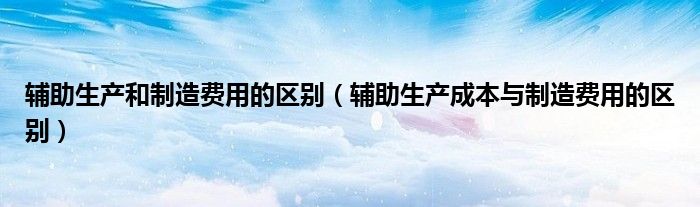 辅助生产和制造费用的区别（辅助生产成本与制造费用的区别）