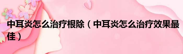 中耳炎怎么治疗根除（中耳炎怎么治疗效果最佳）