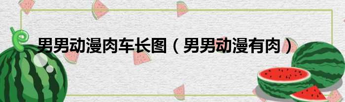 男男动漫肉车长图（男男动漫有肉）