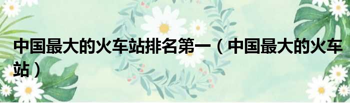中国最大的火车站排名第一（中国最大的火车站）