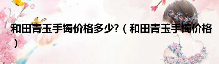 和田青玉手镯价格多少?（和田青玉手镯价格）