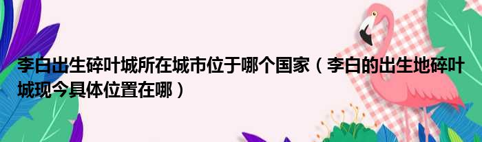 李白出生碎叶城所在城市位于哪个国家（李白的出生地碎叶城现今具体位置在哪）