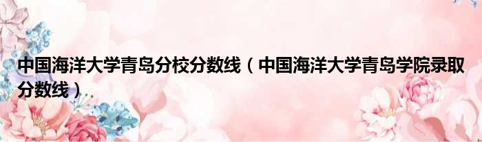 中国海洋大学青岛分校分数线（中国海洋大学青岛学院录取分数线）