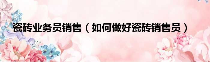 瓷砖业务员销售（如何做好瓷砖销售员）