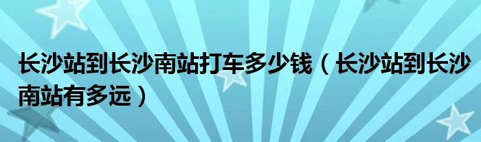 长沙站到长沙南站打车多少钱（长沙站到长沙南站有多远）