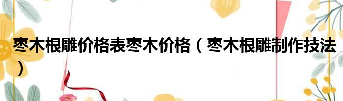 枣木根雕价格表枣木价格（枣木根雕制作技法）