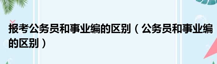 报考公务员和事业编的区别（公务员和事业编的区别）