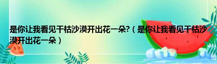 是你让我看见干枯沙漠开出花一朵?（是你让我看见干枯沙漠开出花一朵）