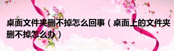 桌面文件夹删不掉怎么回事（桌面上的文件夹删不掉怎么办）