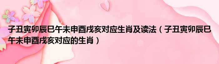 子丑寅卯辰巳午未申酉戌亥对应生肖及读法（子丑寅卯辰巳午未申酉戌亥对应的生肖）