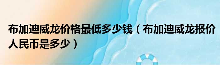 布加迪威龙价格最低多少钱（布加迪威龙报价人民币是多少）