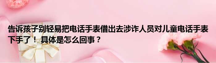 告诉孩子别轻易把电话手表借出去涉诈人员对儿童电话手表下手了！ 具体是怎么回事？