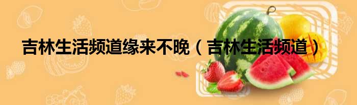 吉林生活频道缘来不晚（吉林生活频道）