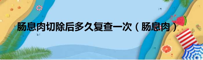 肠息肉切除后多久复查一次（肠息肉）