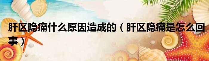 肝区隐痛什么原因造成的（肝区隐痛是怎么回事）