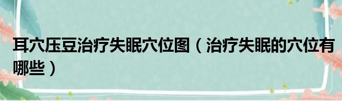 耳穴压豆治疗失眠穴位图（治疗失眠的穴位有哪些）