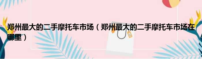 郑州最大的二手摩托车市场（郑州最大的二手摩托车市场在哪里）