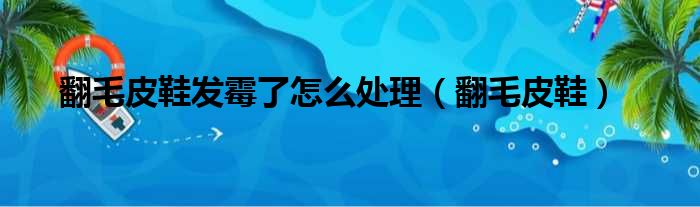 翻毛皮鞋发霉了怎么处理（翻毛皮鞋）
