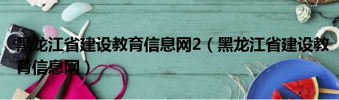 黑龙江省建设教育信息网2（黑龙江省建设教育信息网）