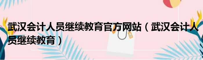 武汉会计人员继续教育官方网站（武汉会计人员继续教育）