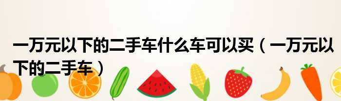 一万元以下的二手车什么车可以买（一万元以下的二手车）