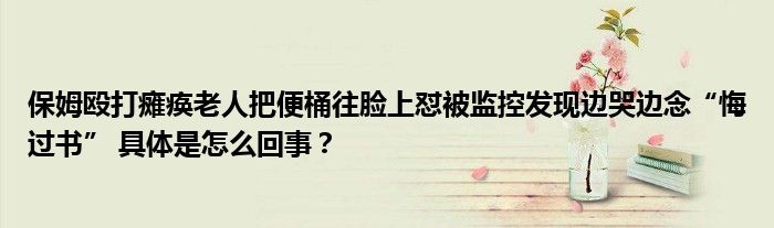 保姆殴打瘫痪老人把便桶往脸上怼被监控发现边哭边念“悔过书” 具体是怎么回事？