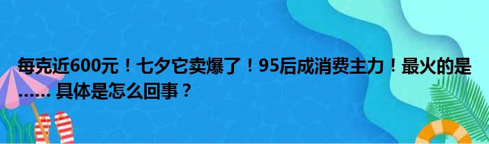 每克近600元！七夕它卖爆了！95后成消费主力！最火的是…… 具体是怎么回事？