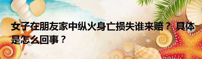 女子在朋友家中纵火身亡损失谁来赔？ 具体是怎么回事？