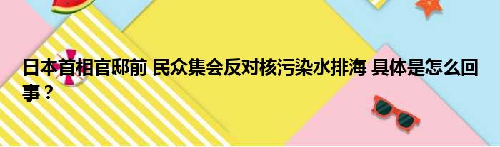 日本首相官邸前 民众集会反对核污染水排海 具体是怎么回事？