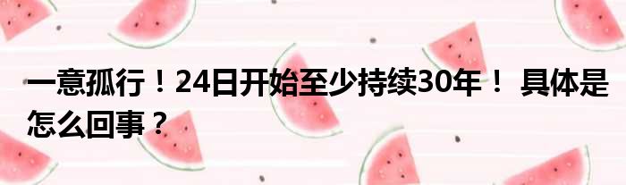 一意孤行！24日开始至少持续30年！ 具体是怎么回事？