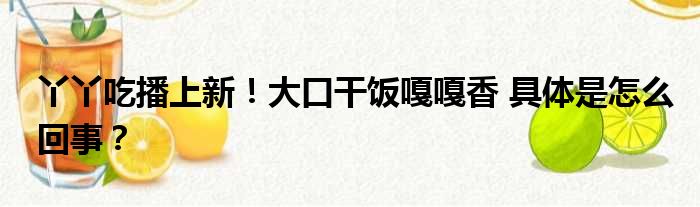 丫丫吃播上新！大口干饭嘎嘎香 具体是怎么回事？