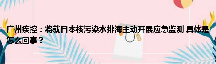 广州疾控：将就日本核污染水排海主动开展应急监测 具体是怎么回事？