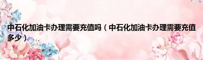 中石化加油卡办理需要充值吗（中石化加油卡办理需要充值多少）