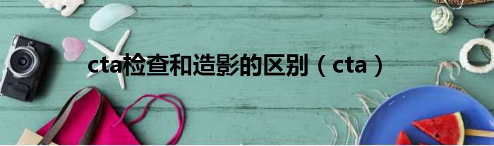 cta检查和造影的区别（cta）
