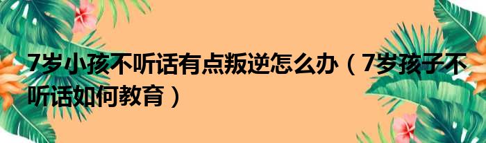 7岁小孩不听话有点叛逆怎么办（7岁孩子不听话如何教育）