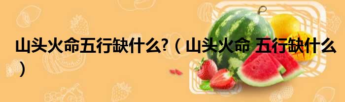 山头火命五行缺什么?（山头火命 五行缺什么）