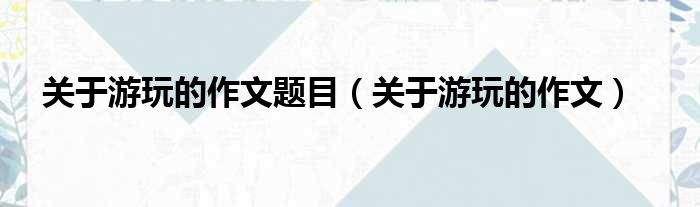 关于游玩的作文题目（关于游玩的作文）