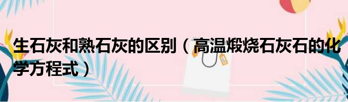 生石灰和熟石灰的区别（高温煅烧石灰石的化学方程式）
