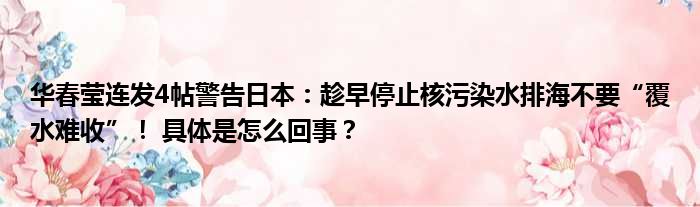 华春莹连发4帖警告日本：趁早停止核污染水排海不要“覆水难收”！ 具体是怎么回事？