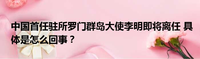 中国首任驻所罗门群岛大使李明即将离任 具体是怎么回事？