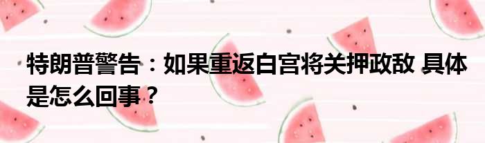 特朗普警告：如果重返白宫将关押政敌 具体是怎么回事？