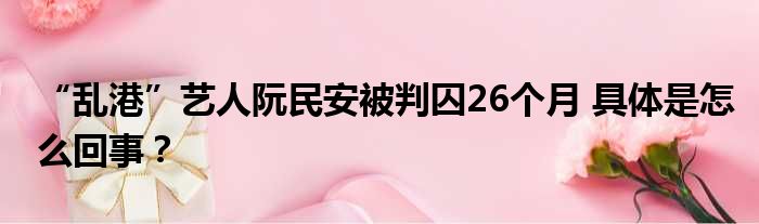 “乱港”艺人阮民安被判囚26个月 具体是怎么回事？