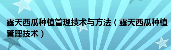 露天西瓜种植管理技术与方法（露天西瓜种植管理技术）