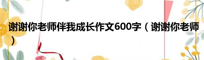 谢谢你老师伴我成长作文600字（谢谢你老师）