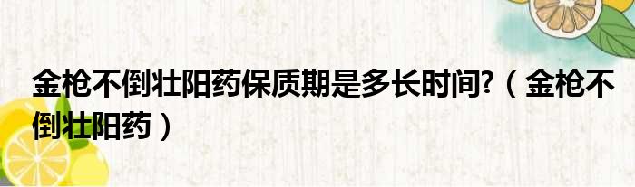 金枪不倒壮阳药保质期是多长时间?（金枪不倒壮阳药）