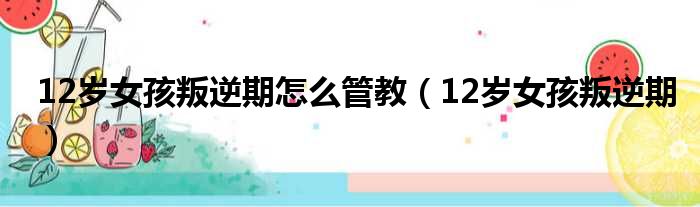 12岁女孩叛逆期怎么管教（12岁女孩叛逆期）