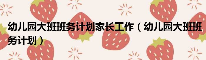 幼儿园大班班务计划家长工作（幼儿园大班班务计划）