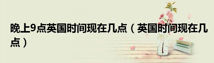 晚上9点英国时间现在几点（英国时间现在几点）